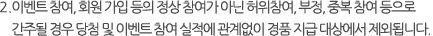 2.이벤트 참여, 회원 가입 등의 정상 참여가 아닌 허위참여, 부정, 중복 참여 등으로 간주될 경우 당첨 및 이벤트 참여 실적에 관계없이 경품 지급 대상에서 제외됩니다.