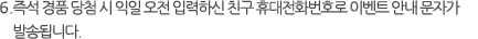 5.즉석 당첨된 경품의 모바일 쿠폰은 당첨일 기준 익일 오후 발송되며, 익일 모바일 쿠폰 미 수신 시 스팸 메시지함을 확인해 주시기 바랍니다.